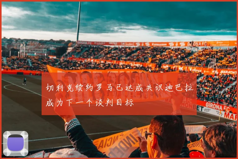 切利克续约罗马已达成共识迪巴拉成为下一个谈判目标