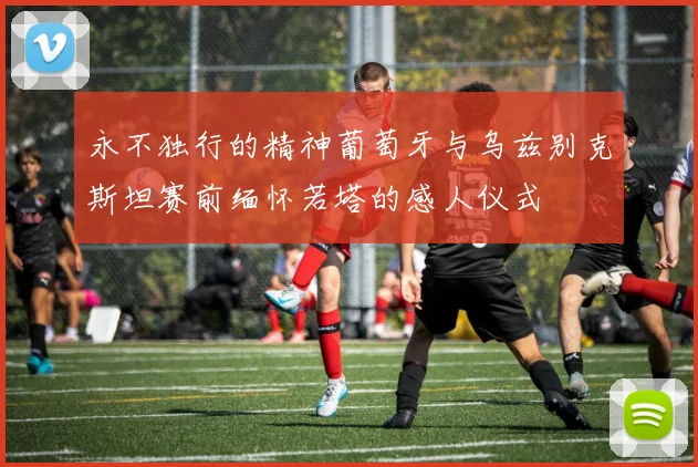 永不独行的精神葡萄牙与乌兹别克斯坦赛前缅怀若塔的感人仪式