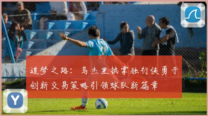 追梦之路：乌杰里执掌独行侠勇于创新交易策略引领球队新篇章