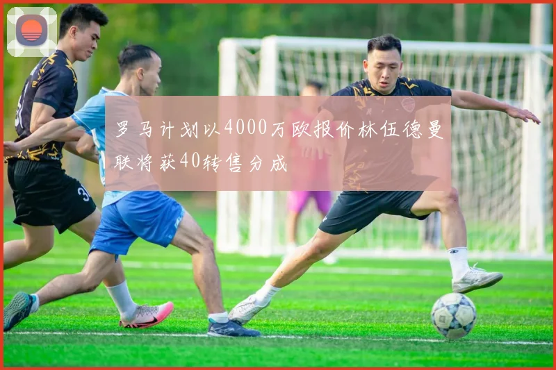 罗马计划以4000万欧报价林伍德曼联将获40转售分成