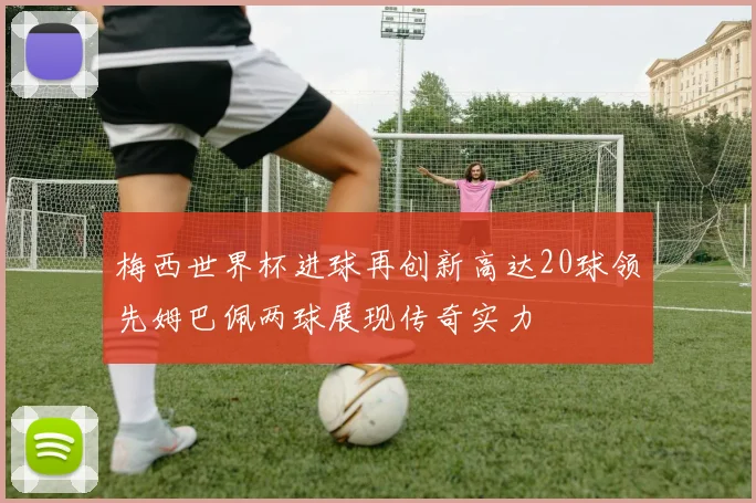 梅西世界杯进球再创新高达20球领先姆巴佩两球展现传奇实力