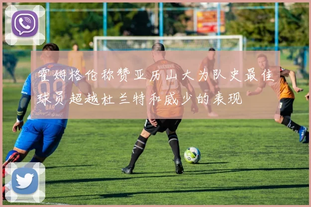 霍姆格伦称赞亚历山大为队史最佳球员超越杜兰特和威少的表现