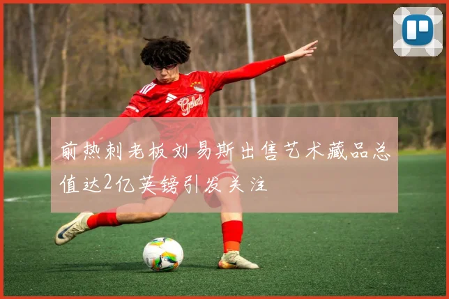 前热刺老板刘易斯出售艺术藏品总值达2亿英镑引发关注
