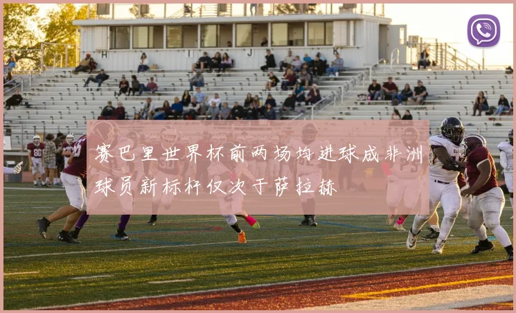 赛巴里世界杯前两场均进球成非洲球员新标杆仅次于萨拉赫