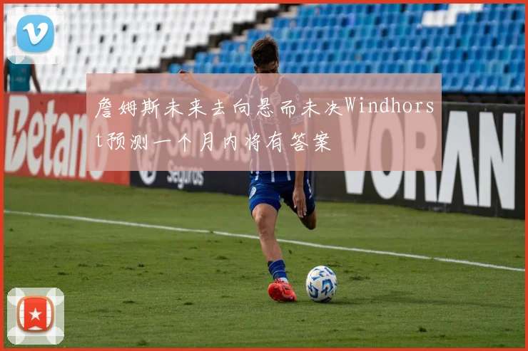 詹姆斯未来去向悬而未决Windhorst预测一个月内将有答案