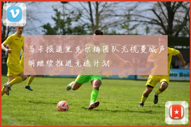 马卡报道里克尔梅团队无视曼城声明继续推进竞选计划