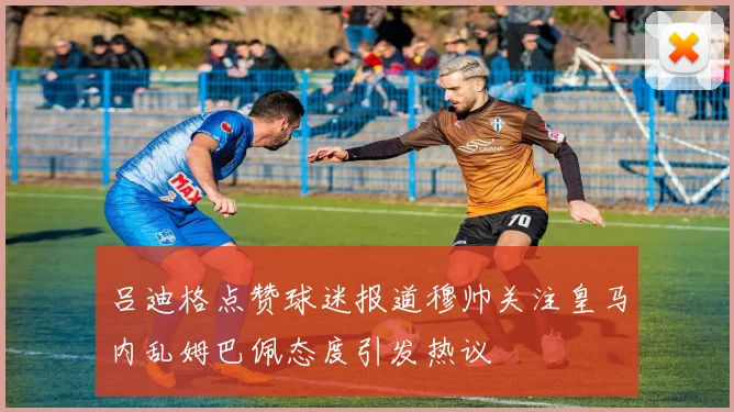 吕迪格点赞球迷报道穆帅关注皇马内乱姆巴佩态度引发热议