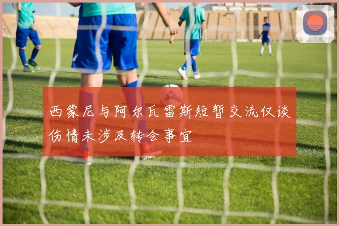 西蒙尼与阿尔瓦雷斯短暂交流仅谈伤情未涉及转会事宜