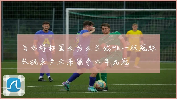 马洛塔称国米为米兰城唯一双冠球队祝米兰未来能夺六年九冠